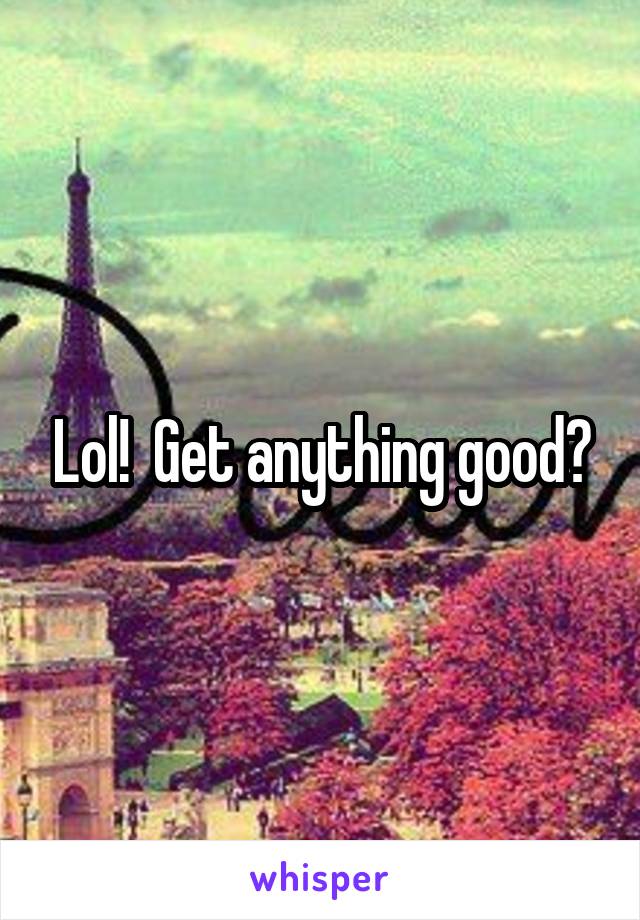 Lol!  Get anything good?