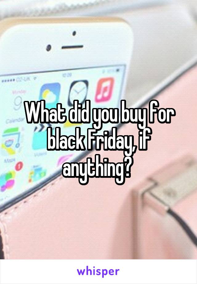 What did you buy for black Friday, if anything? 