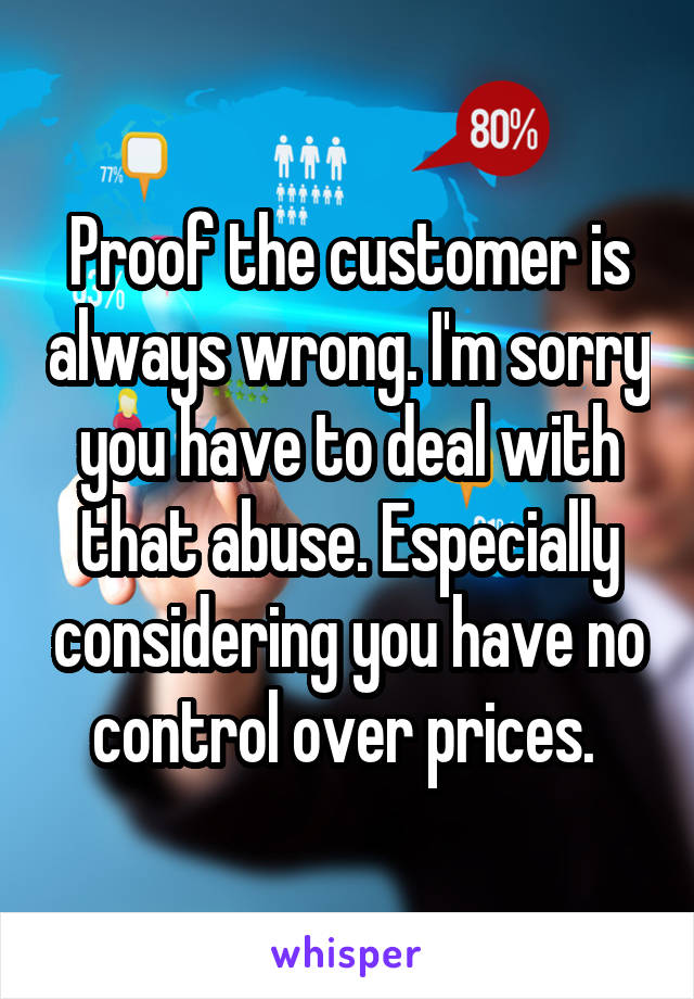 Proof the customer is always wrong. I'm sorry you have to deal with that abuse. Especially considering you have no control over prices. 