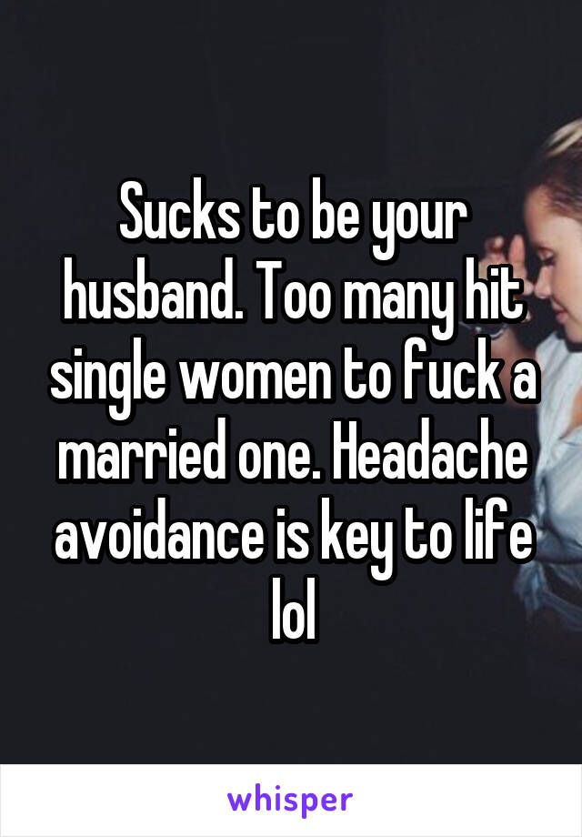 Sucks to be your husband. Too many hit single women to fuck a married one. Headache avoidance is key to life lol