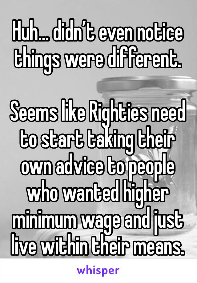 Huh… didn’t even notice things were different.

Seems like Righties need to start taking their own advice to people who wanted higher minimum wage and just live within their means.