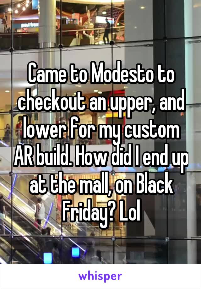 Came to Modesto to checkout an upper, and lower for my custom AR build. How did I end up at the mall, on Black Friday? Lol