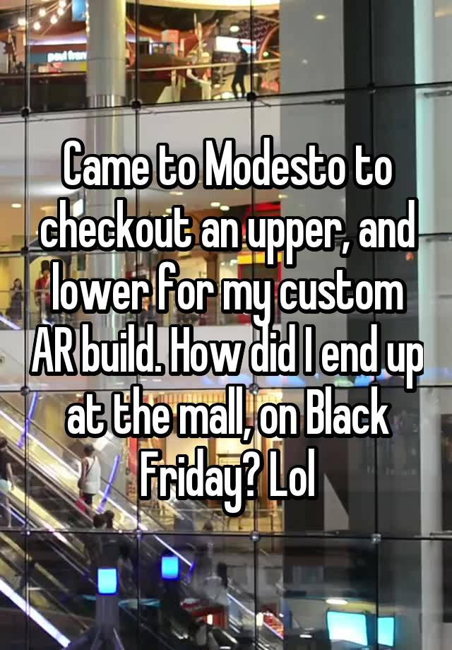 Came to Modesto to checkout an upper, and lower for my custom AR build. How did I end up at the mall, on Black Friday? Lol