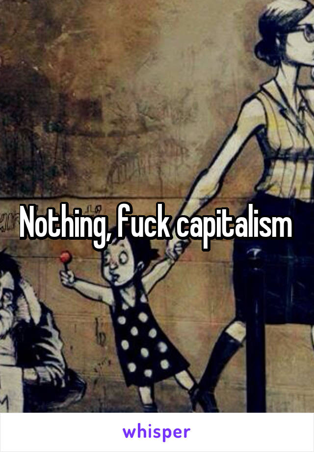 Nothing, fuck capitalism 