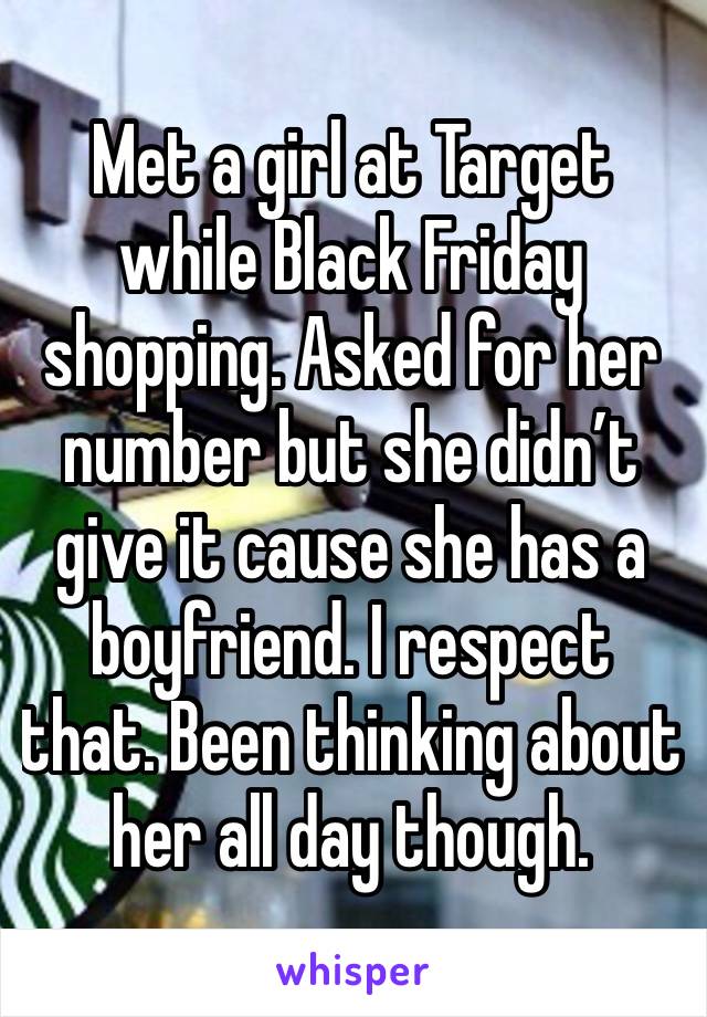 Met a girl at Target while Black Friday shopping. Asked for her number but she didn’t give it cause she has a boyfriend. I respect that. Been thinking about her all day though. 