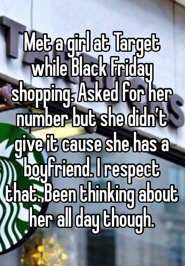 Met a girl at Target while Black Friday shopping. Asked for her number but she didn’t give it cause she has a boyfriend. I respect that. Been thinking about her all day though. 