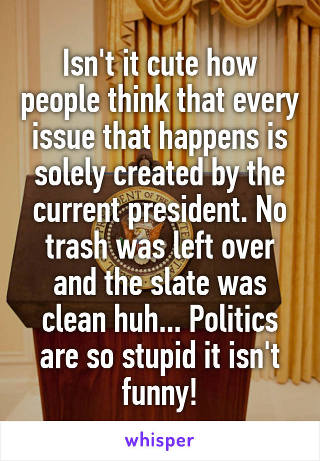 Isn't it cute how people think that every issue that happens is solely created by the current president. No trash was left over and the slate was clean huh... Politics are so stupid it isn't funny!