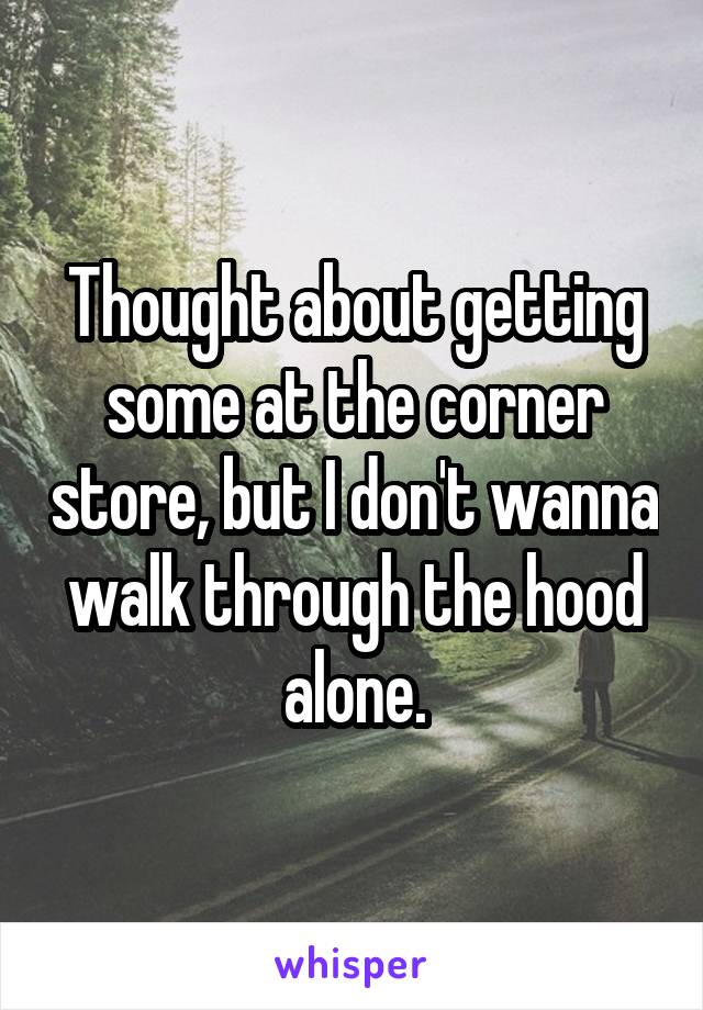 Thought about getting some at the corner store, but I don't wanna walk through the hood alone.