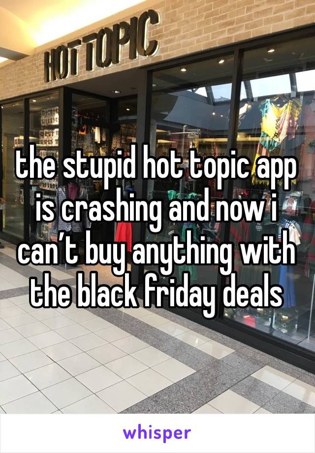 the stupid hot topic app is crashing and now i can’t buy anything with the black friday deals 