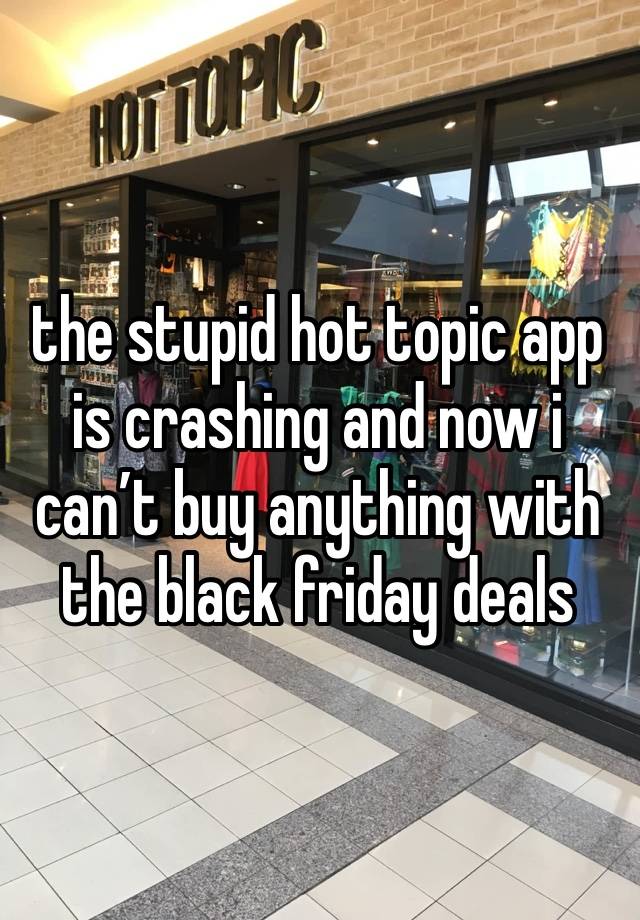 the stupid hot topic app is crashing and now i can’t buy anything with the black friday deals 