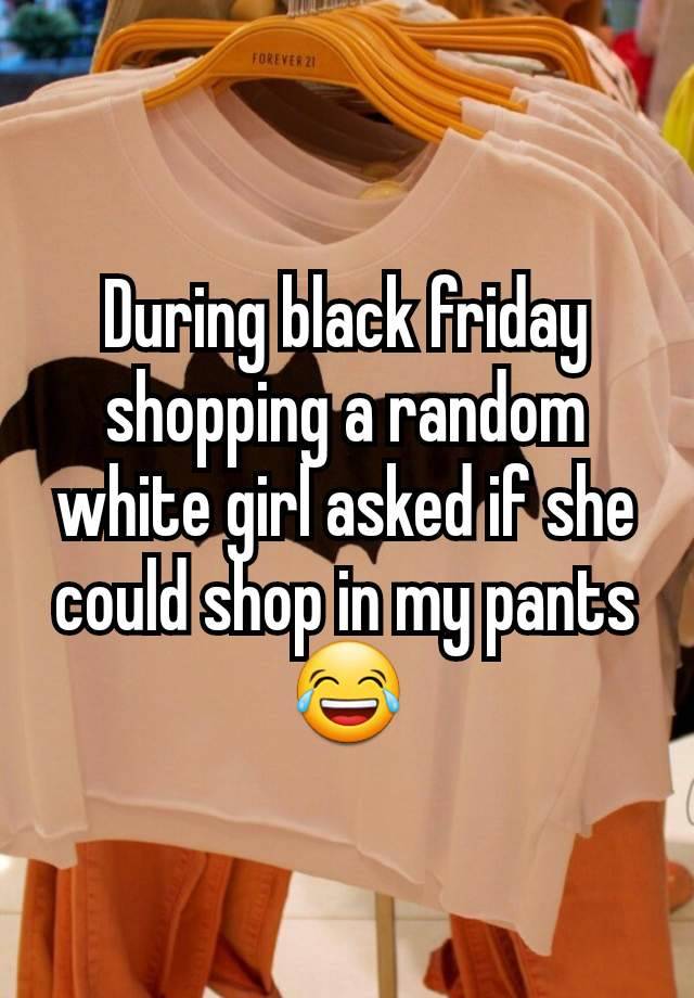 During black friday shopping a random white girl asked if she could shop in my pants 😂