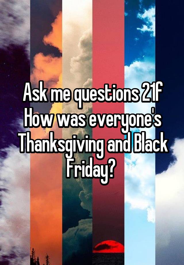 Ask me questions 21f How was everyone's Thanksgiving and Black Friday? 