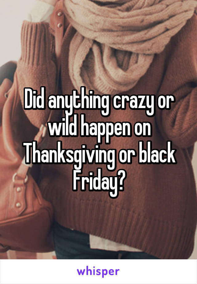 Did anything crazy or wild happen on Thanksgiving or black Friday?