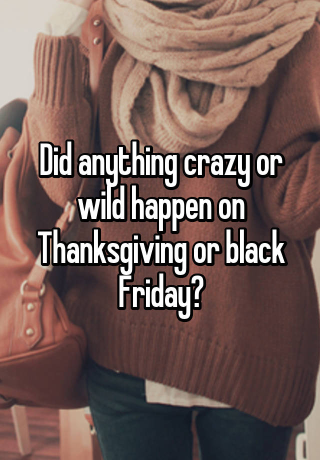 Did anything crazy or wild happen on Thanksgiving or black Friday?