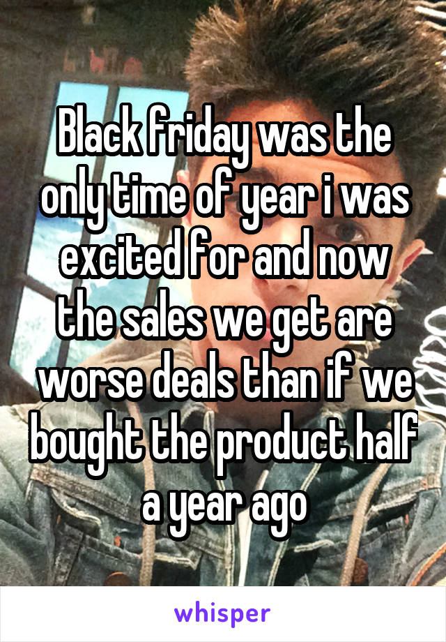 Black friday was the only time of year i was excited for and now the sales we get are worse deals than if we bought the product half a year ago