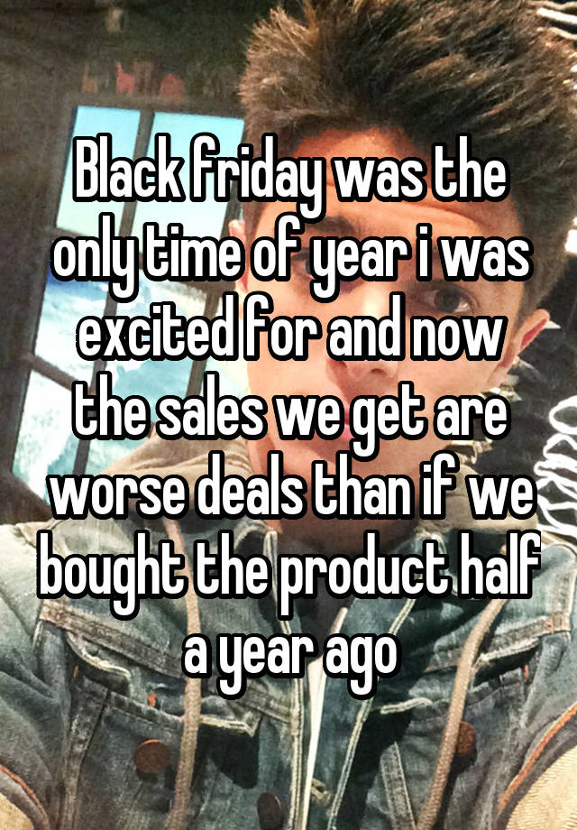 Black friday was the only time of year i was excited for and now the sales we get are worse deals than if we bought the product half a year ago