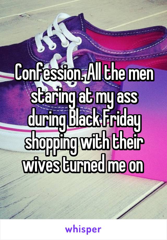 Confession. All the men staring at my ass during Black Friday shopping with their wives turned me on 