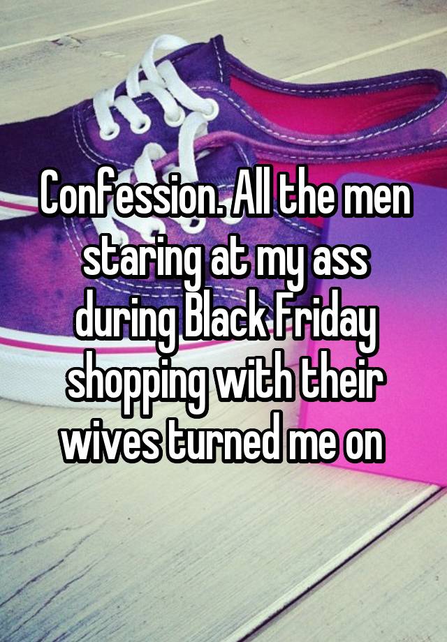 Confession. All the men staring at my ass during Black Friday shopping with their wives turned me on 