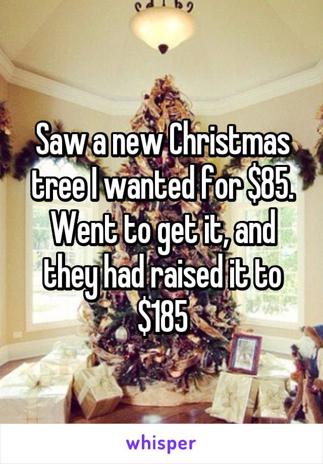 Saw a new Christmas tree I wanted for $85. Went to get it, and they had raised it to $185