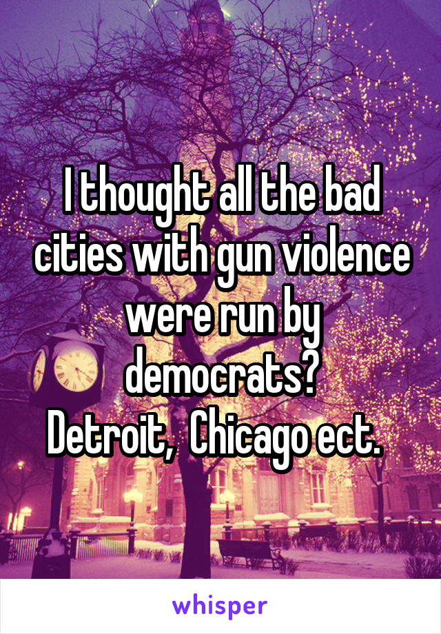 I thought all the bad cities with gun violence were run by democrats?
Detroit,  Chicago ect.  