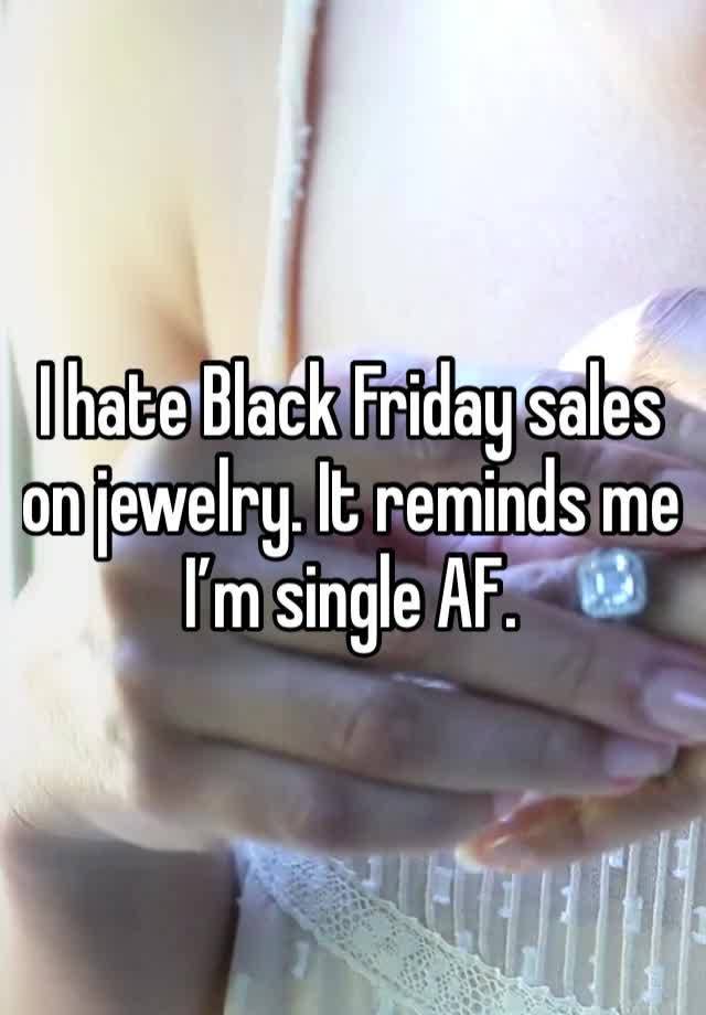 I hate Black Friday sales on jewelry. It reminds me I’m single AF.