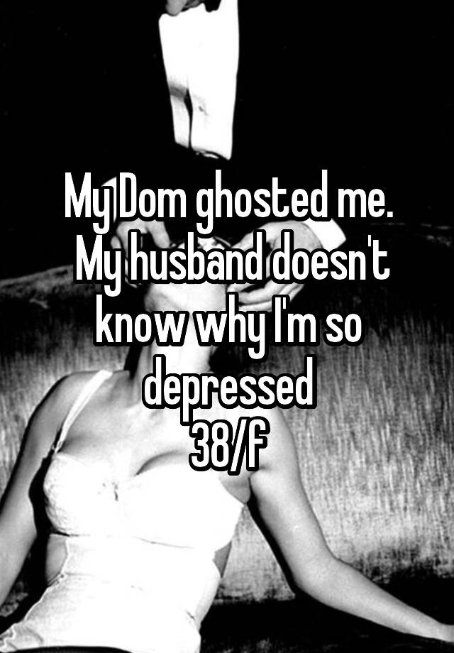 My Dom ghosted me.
 My husband doesn't know why I'm so depressed
38/f