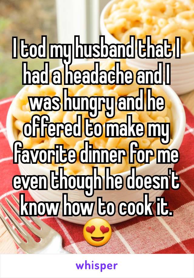 I tod my husband that I had a headache and I was hungry and he offered to make my favorite dinner for me even though he doesn't know how to cook it.
😍