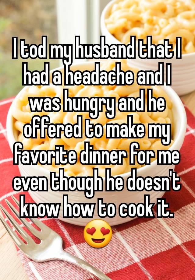 I tod my husband that I had a headache and I was hungry and he offered to make my favorite dinner for me even though he doesn't know how to cook it.
😍