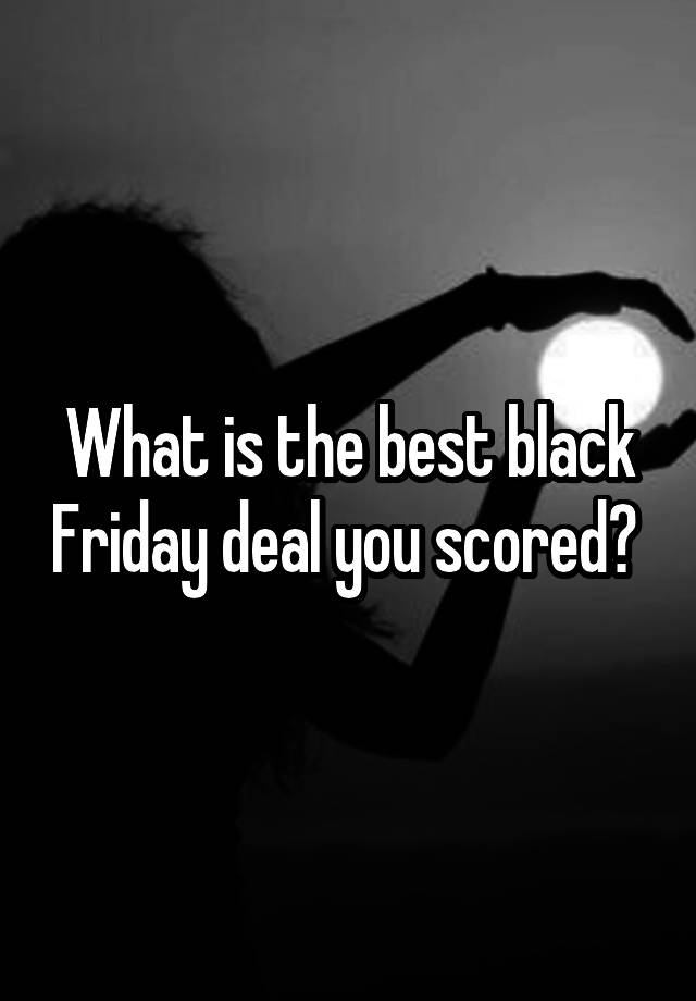 What is the best black Friday deal you scored? 