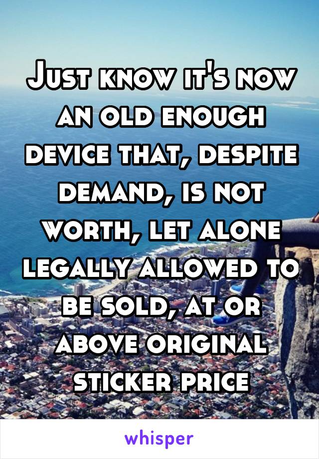 Just know it's now an old enough device that, despite demand, is not worth, let alone legally allowed to be sold, at or above original sticker price