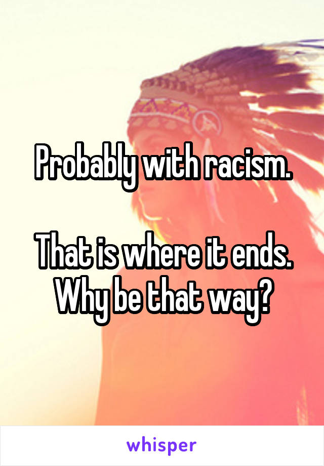 Probably with racism.

That is where it ends.
Why be that way?