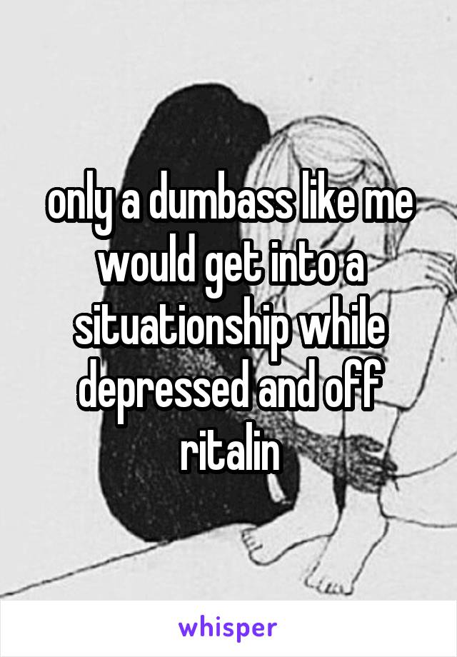 only a dumbass like me would get into a situationship while depressed and off ritalin