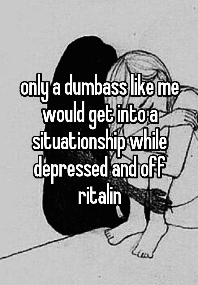 only a dumbass like me would get into a situationship while depressed and off ritalin