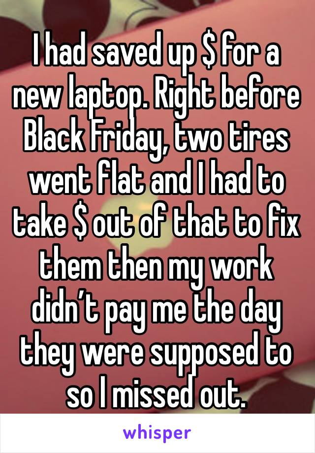 I had saved up $ for a new laptop. Right before Black Friday, two tires went flat and I had to take $ out of that to fix them then my work didn’t pay me the day they were supposed to so I missed out.