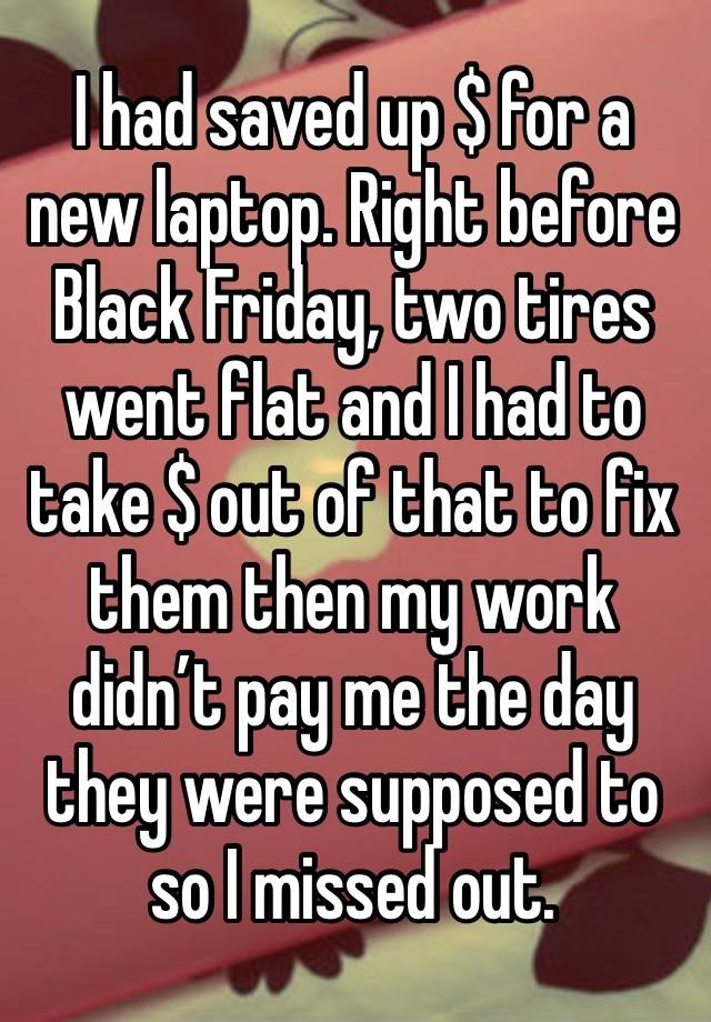 I had saved up $ for a new laptop. Right before Black Friday, two tires went flat and I had to take $ out of that to fix them then my work didn’t pay me the day they were supposed to so I missed out.