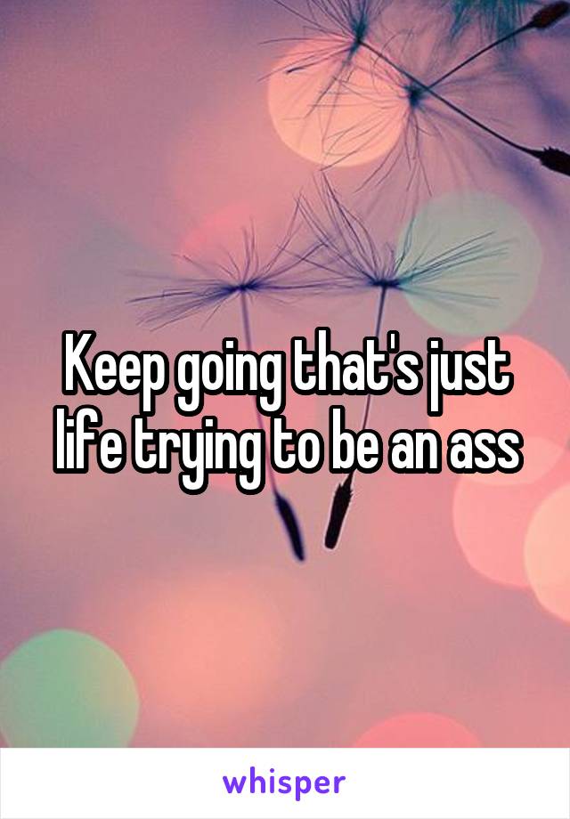 Keep going that's just life trying to be an ass