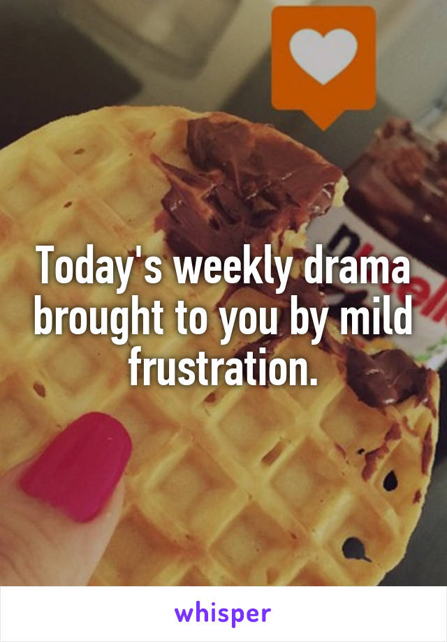 Today's weekly drama brought to you by mild frustration.