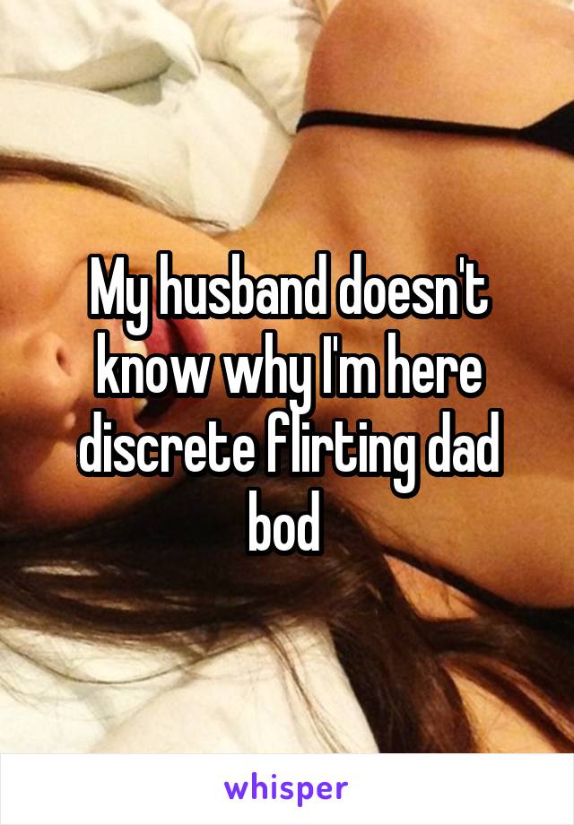 My husband doesn't know why I'm here discrete flirting dad bod 