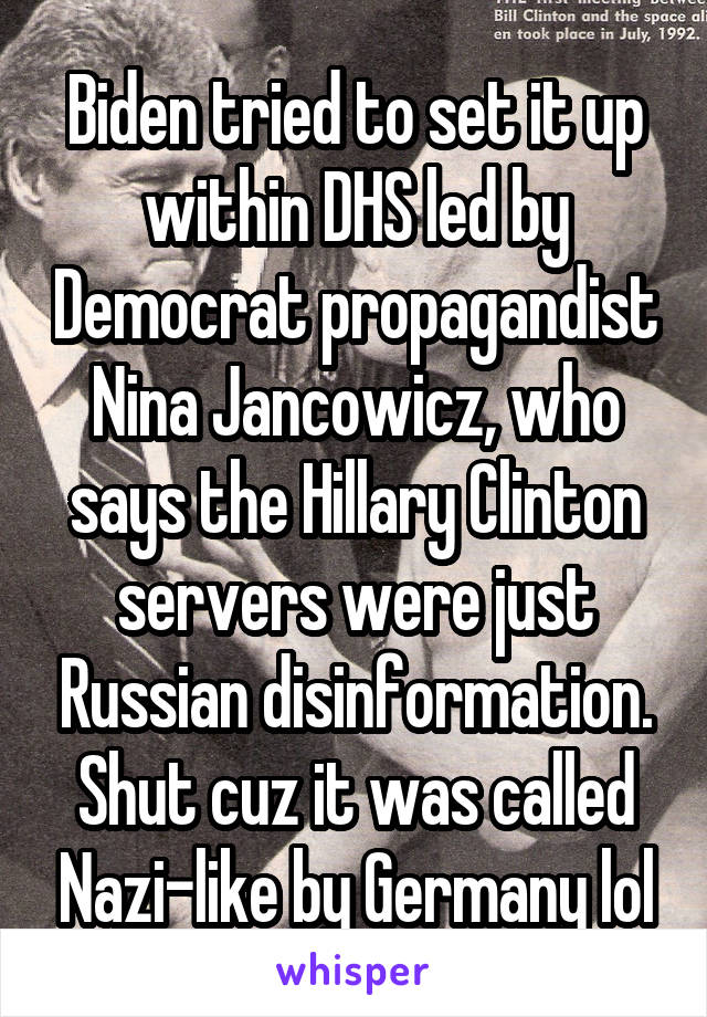 Biden tried to set it up within DHS led by Democrat propagandist Nina Jancowicz, who says the Hillary Clinton servers were just Russian disinformation. Shut cuz it was called Nazi-like by Germany lol