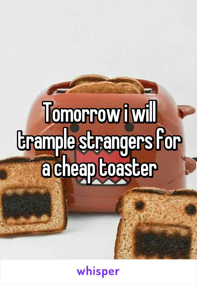 Tomorrow i will trample strangers for a cheap toaster