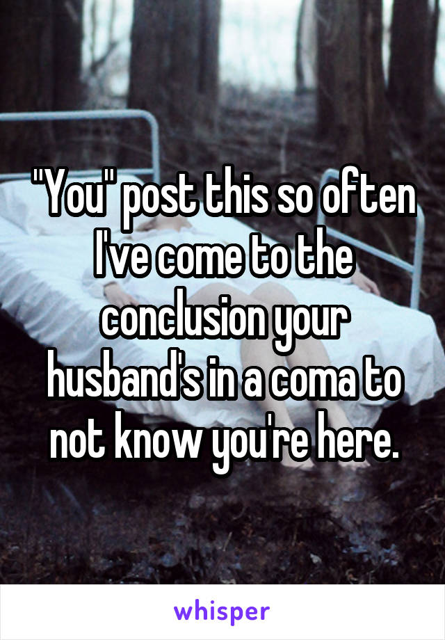 "You" post this so often I've come to the conclusion your husband's in a coma to not know you're here.