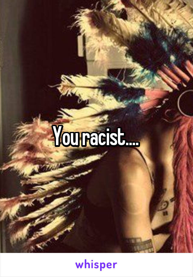 You racist.... 