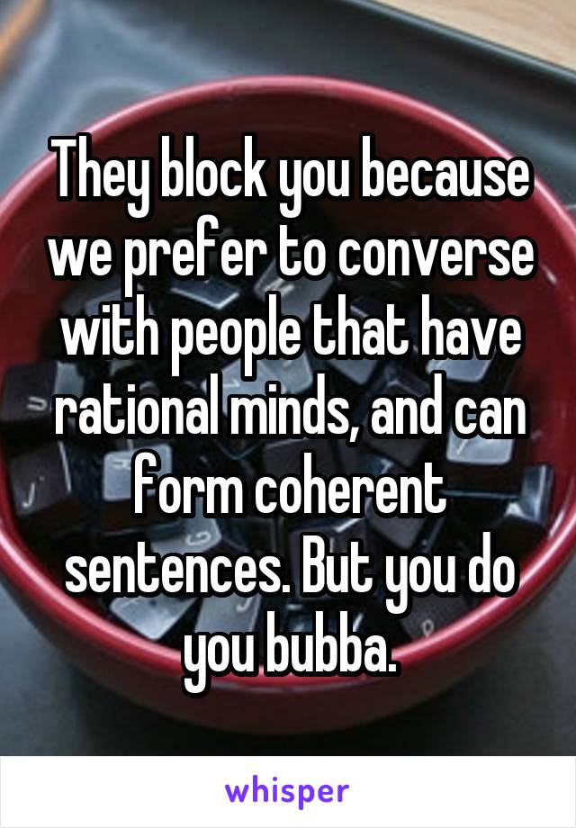 They block you because we prefer to converse with people that have rational minds, and can form coherent sentences. But you do you bubba.