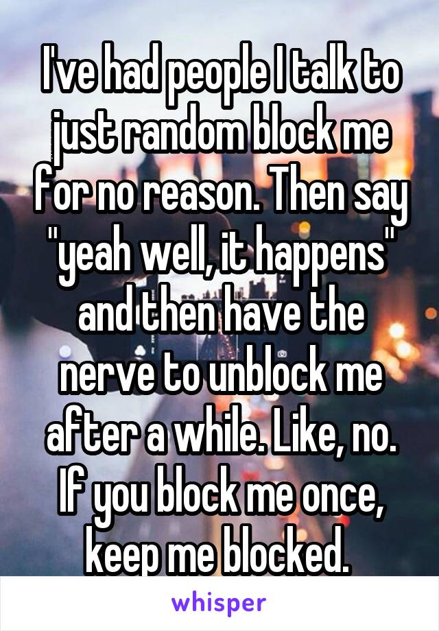 I've had people I talk to just random block me for no reason. Then say "yeah well, it happens" and then have the nerve to unblock me after a while. Like, no. If you block me once, keep me blocked. 