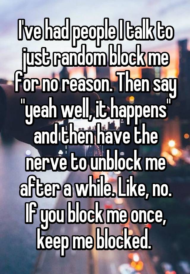 I've had people I talk to just random block me for no reason. Then say "yeah well, it happens" and then have the nerve to unblock me after a while. Like, no. If you block me once, keep me blocked. 