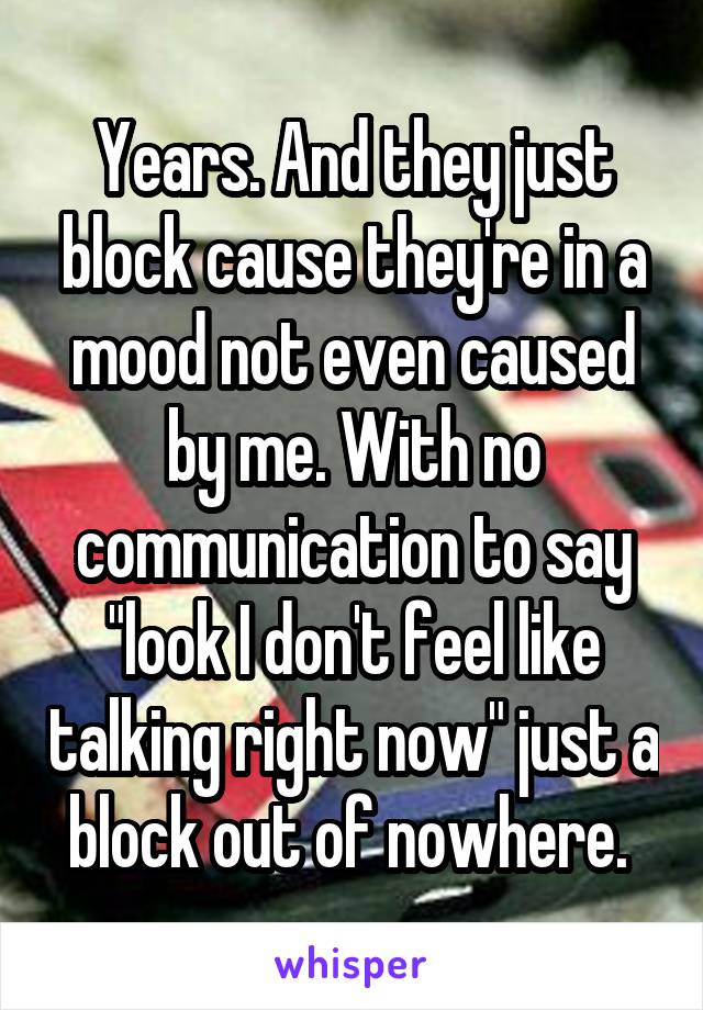 Years. And they just block cause they're in a mood not even caused by me. With no communication to say "look I don't feel like talking right now" just a block out of nowhere. 