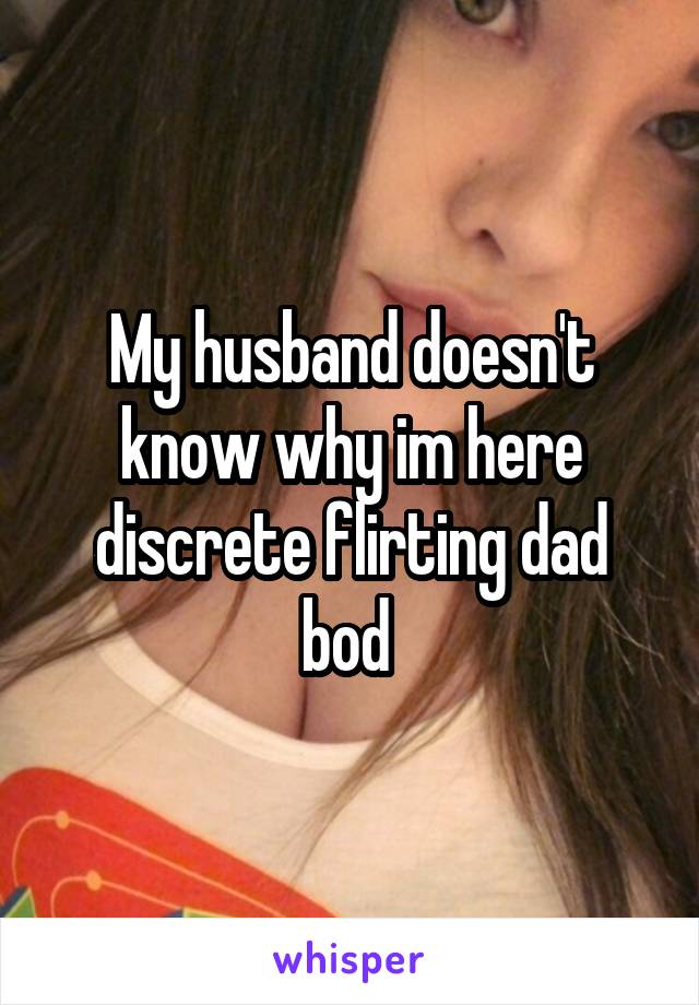 My husband doesn't know why im here discrete flirting dad bod 