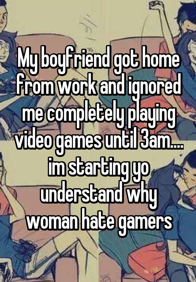 My boyfriend got home from work and ignored me completely playing video games until 3am.... im starting yo understand why woman hate gamers