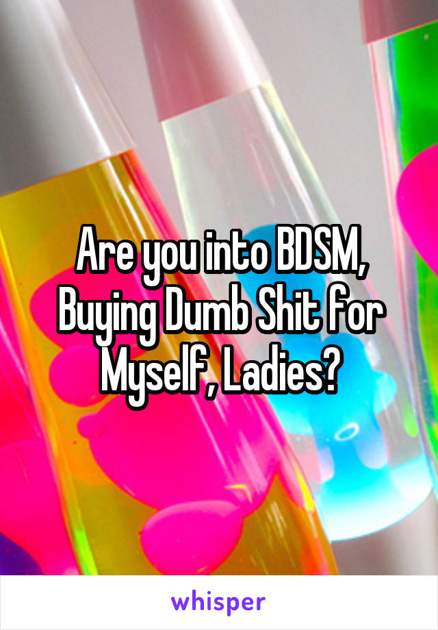 Are you into BDSM, Buying Dumb Shit for Myself, Ladies?