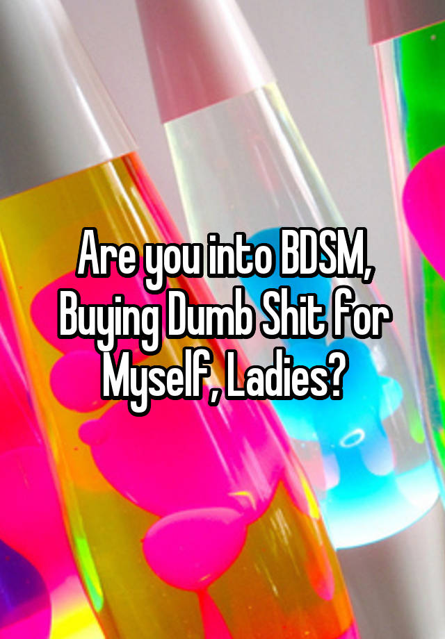 Are you into BDSM, Buying Dumb Shit for Myself, Ladies?